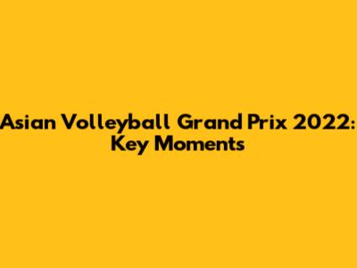 Asian Volleyball Grand Prix 2022: Key Moments