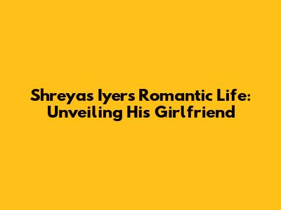 Shreyas Iyer's Romantic Life: Unveiling His Girlfriend